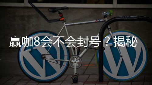 赢咖8会不会封号?揭秘账号安全与防封技巧