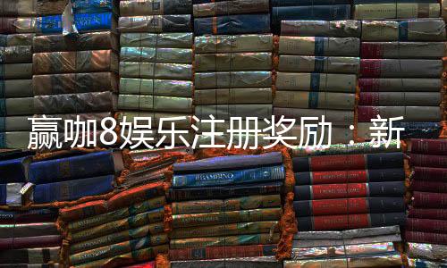 赢咖8娱乐注册奖励：新手首存礼包与高额返水等你拿