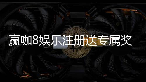 赢咖8娱乐注册送专属奖励：新会员专享高额礼金与独家优惠