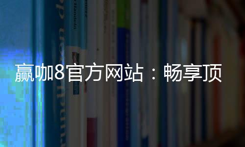 赢咖8官方网站:畅享顶级棋牌娱乐与电子游艺体验