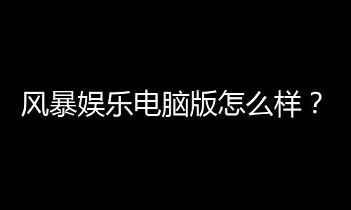 风暴娱乐电脑版怎么样？资深玩家实测体验与技巧分享