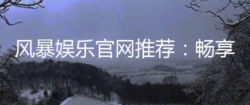 风暴娱乐官网推荐:畅享顶级棋牌电游的终极指南