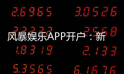 风暴娱乐APP开户:新手必看注册流程与独家优惠解析