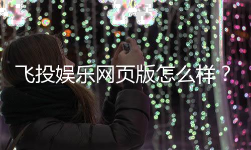 飞投娱乐网页版怎么样?资深玩家体验评测与实战技巧分享