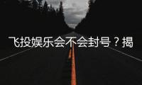 飞投娱乐会不会封号？揭秘平台风控与账号安全攻略
