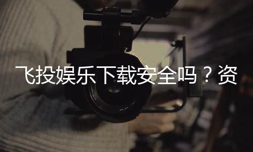 飞投娱乐下载安全吗？资深玩家实测解析平台安全性