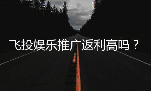 飞投娱乐推广返利高吗?资深玩家揭秘真实返利比例与技巧