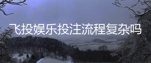 飞投娱乐投注流程复杂吗?3分钟带你快速掌握核心步骤