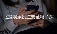 飞投娱乐投注安全吗？深度解析平台保障与玩家实测体验