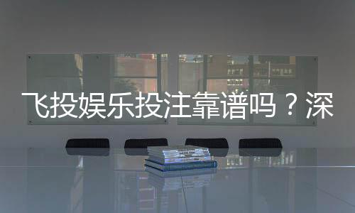 飞投娱乐投注靠谱吗？深度解析平台安全性与玩家真实体验