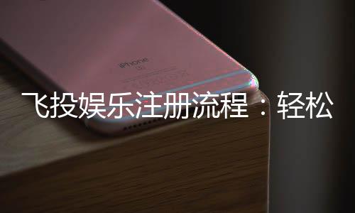 飞投娱乐注册流程:轻松三步完成账号开通与首存优惠
