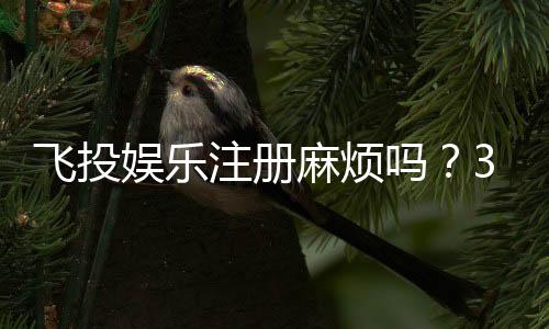 飞投娱乐注册麻烦吗?3分钟快速开户攻略分享