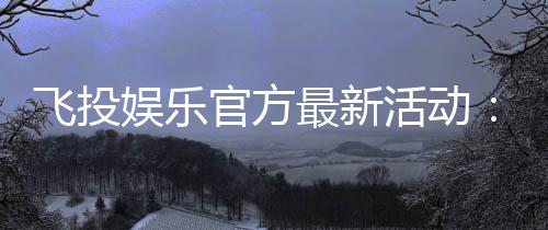 飞投娱乐官方最新活动:限时福利与惊喜大奖等你来拿