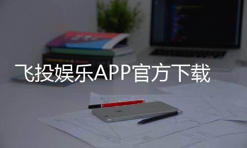 飞投娱乐APP官方下载通道：安全便捷的一站式娱乐平台