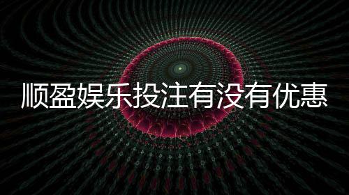 顺盈娱乐投注有没有优惠?新会员专享首存礼金及限时返水活动