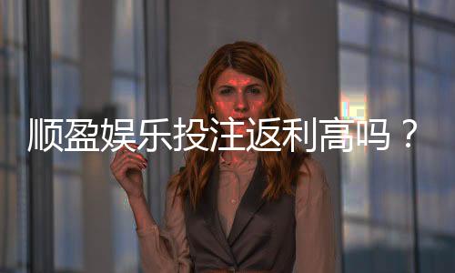顺盈娱乐投注返利高吗？深度解析其返利政策与玩家实测反馈