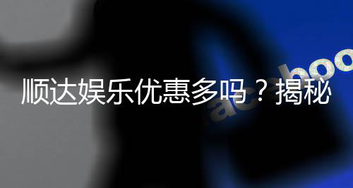 顺达娱乐优惠多吗?揭秘其最新优惠活动与真实玩家体验