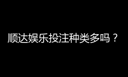 顺达娱乐投注种类多吗?全面解析平台热门游戏与特色玩法