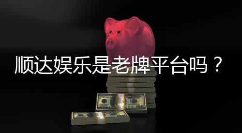 顺达娱乐是老牌平台吗?资深玩家解析其历史与信誉