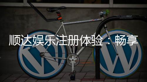 顺达娱乐注册体验：畅享高端游戏与丰厚礼遇