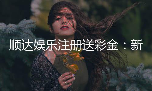 顺达娱乐注册送彩金:新会员专享彩金豪礼大放送