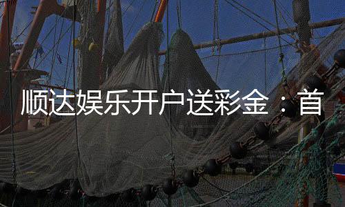 顺达娱乐开户送彩金:首存礼金限时领新会员专享福利