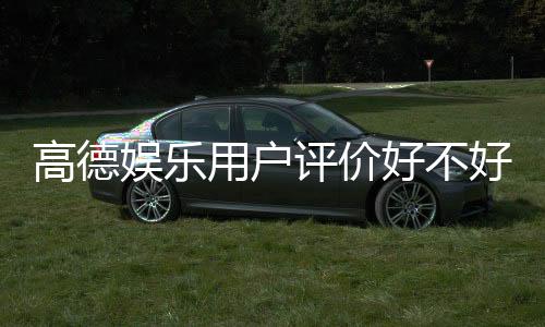 高德娱乐用户评价好不好？真实玩家体验分享与深度解析