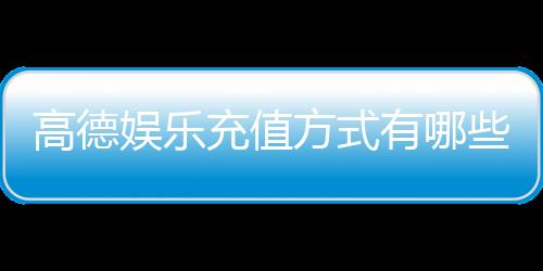 高德娱乐充值方式有哪些？详解多种便捷充值渠道