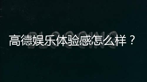 高德娱乐体验感怎么样？真实玩家分享实战测评与心得