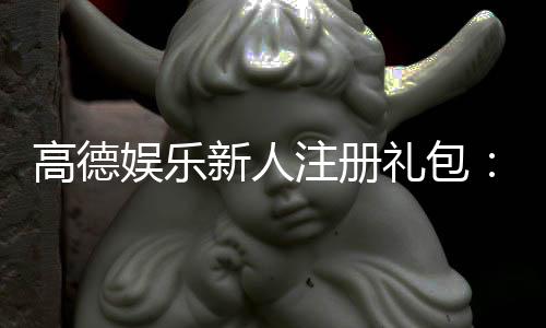 高德娱乐新人注册礼包：首存福利与独家优惠大放送