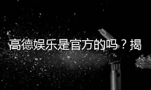 高德娱乐是官方的吗?揭秘平台背景与安全认证详情