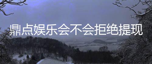 鼎点娱乐会不会拒绝提现?玩家实测提现到账经验分享