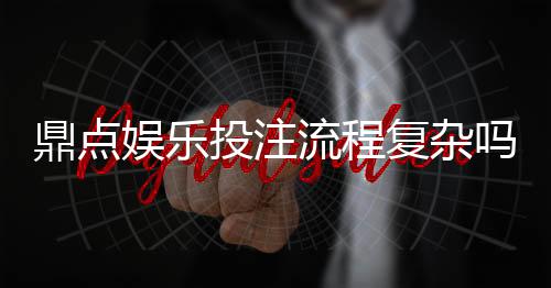 鼎点娱乐投注流程复杂吗?3分钟详解新手快速上手技巧