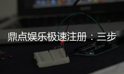 鼎点娱乐极速注册：三步完成极速开户畅玩全站游戏