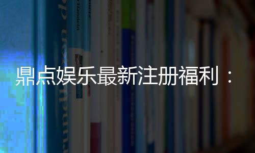鼎点娱乐最新注册福利:新会员专享豪礼与首存优惠揭秘