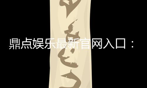 鼎点娱乐最新官网入口:畅享顶级棋牌电游的尊贵体验