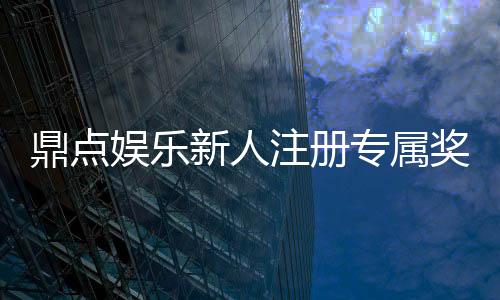 鼎点娱乐新人注册专属奖励：首存礼包与高额返水等你拿