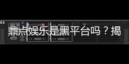 鼎点娱乐是黑平台吗？揭秘其真实运营情况及玩家评价