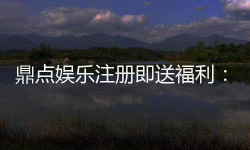 鼎点娱乐注册即送福利:新人专享豪礼首存即赠彩金!