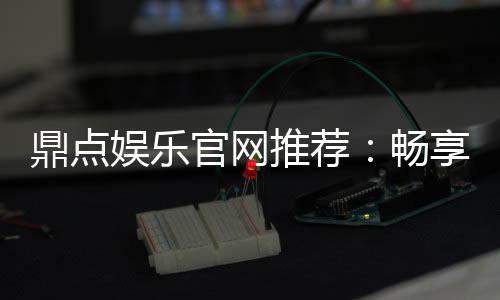 鼎点娱乐官网推荐:畅享高品质棋牌电游的终极之选