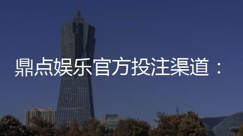 鼎点娱乐官方投注渠道：安全可靠的娱乐平台首选