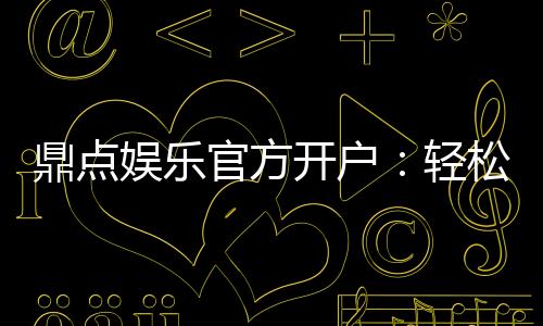 鼎点娱乐官方开户:轻松注册领取新人豪礼与独家优惠