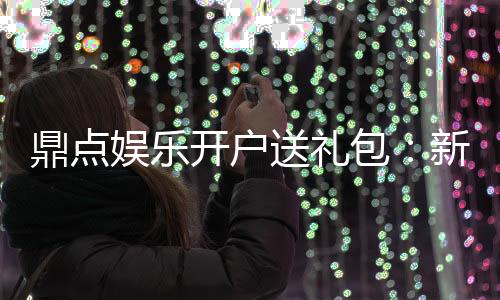 鼎点娱乐开户送礼包:新会员专享豪礼首存即送大礼包!