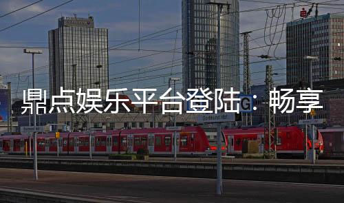 鼎点娱乐平台登陆:畅享顶级游戏体验与安全登录指南