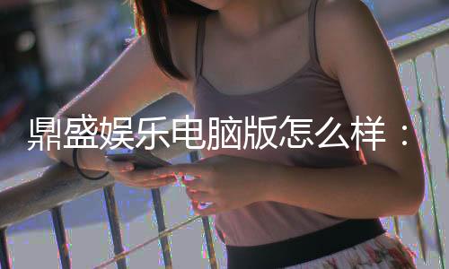 鼎盛娱乐电脑版怎么样：游戏体验如何？