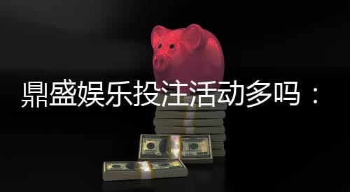 鼎盛娱乐投注活动多吗:畅享更多精彩游戏!