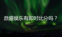 鼎盛娱乐有即时比分吗？绝对让您畅爽体验！