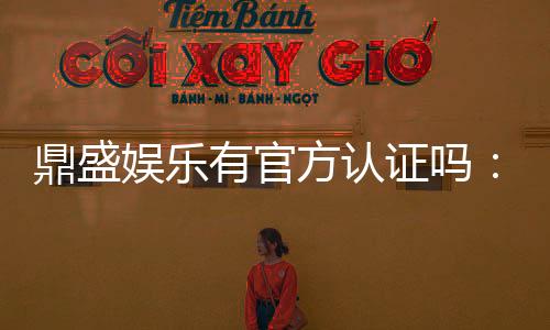 鼎盛娱乐有官方认证吗：经验分享