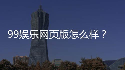 99娱乐网页版怎么样？真实玩家体验与平台优势解析