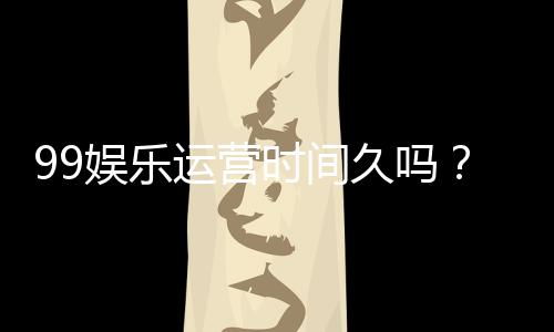 99娱乐运营时间久吗？资深玩家揭秘平台历史与稳定性